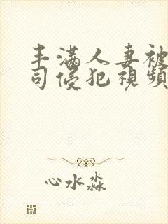 丰满人妻被夫上司侵犯视频