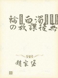 轮罠白浊まみれの放课后无删减在线