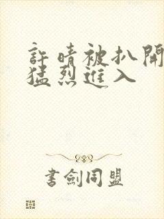 许晴被扒开双腿猛烈进入