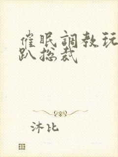 催眠调教玩弄跪趴总裁