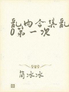 乱肉合集乱500第一次