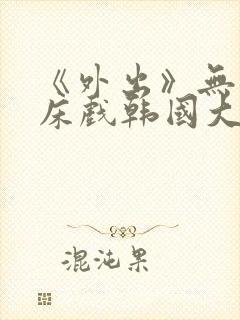 《外出》无删减床戏韩国大尺度电影