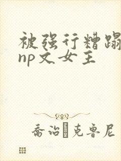 被强行糟蹋凌虐np文女主