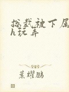 总裁被下属调教h玩弄