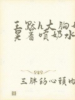 王默h大胸奶头晃着喷奶水h