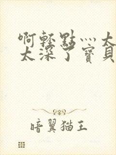 啊轻点灬太粗嗯太深了宝贝q视频