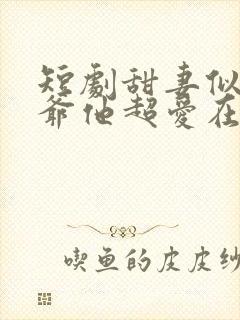 短剧甜妻似火霍爷他超爱在线观看