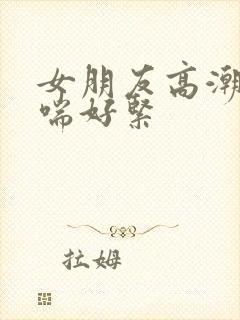 女朋友高潮时娇喘好紧