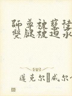 师尊被孽徒扒开双腿被迫承欢小说