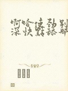 啊哈使劲别停好深快点舔哪里好爽