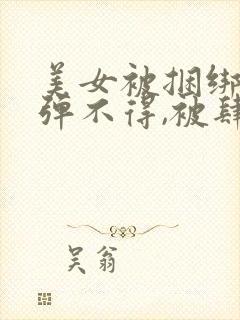 美女被捆绑,动弹不得,被肆意调教