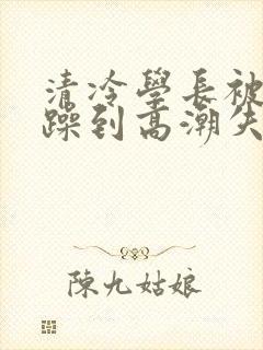 清冷学长被爆c躁到高潮失禁小说