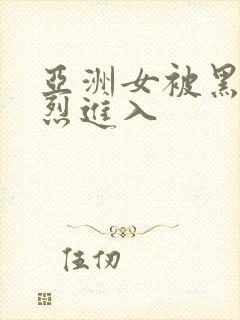 亚洲女被黑人猛烈进入