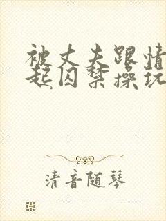 被丈夫跟情敌一起囚禁操玩