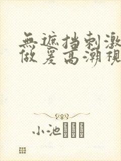 无遮挡刺激激动做爰高潮视频