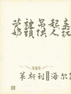 荧被吊起来露出奶头供人玩弄小说