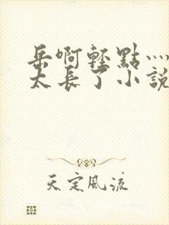 岳啊轻点灬太粗太长了小说