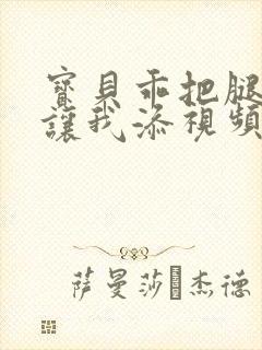 宝贝乖把腿张开让我添视频