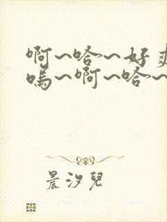 啊~哈~好爽~呜~啊~哈~要高潮了呜~好棒~