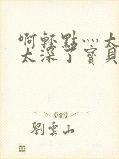 啊轻点灬太粗嗯太深了宝贝封面