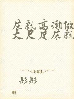 床戏高潮做进去大尺度床戏