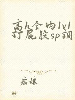 高h全肉1v1打屁股sp调教
