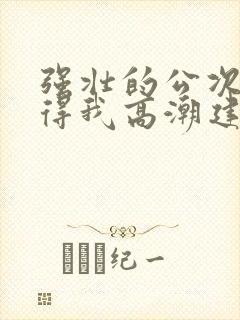 强壮的公次次弄得我高潮建国