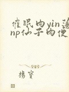 催眠肉yin荡np仙子肉便调教