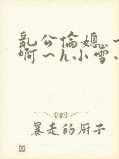 乱公伦媳..～啊～h小雪小说