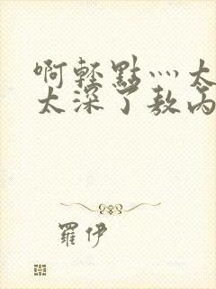 啊轻点灬太粗嗯太深了敖丙