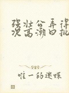 强壮公弄得我次次高潮曰批全过程