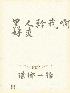 黑人干我啊啊啊好爽