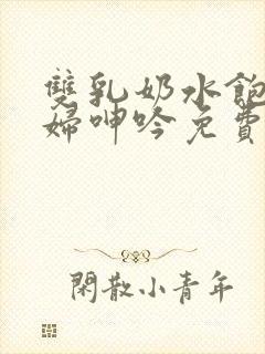 双乳奶水饱满少妇呻吟免费看