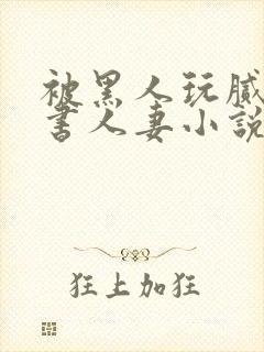 被黑人玩腻的秘书人妻小说