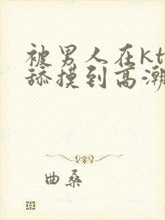 被男人在ktv舔摸到高潮