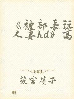 《被部长玩弄的人妻hd》高清在线播放