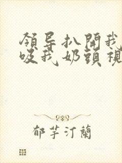 领导扒开我奶罩吸我奶头视频