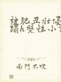被肥丑壮侵犯糟蹋h双性小说