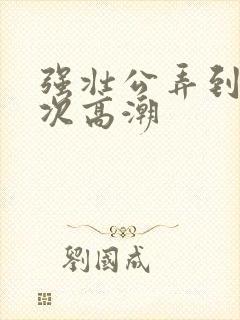 强壮公弄到我次次高潮