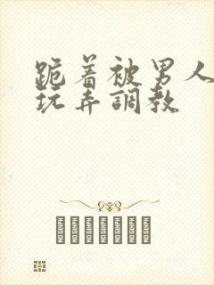 跪着被男人蹂躏玩弄调教