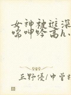 女神被进深处娇喘呻吟高h小说