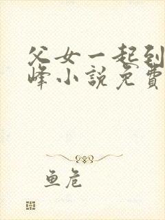 父女一起到达巅峰小说免费阅读全文无弹窗