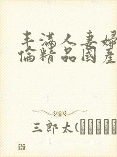 丰满人妻妇伦又伦精品国产777