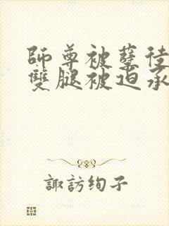 师尊被孽徒扒开双腿被迫承欢