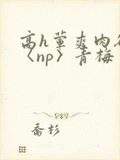 高h荤爽肉欲文〈np〉青梅