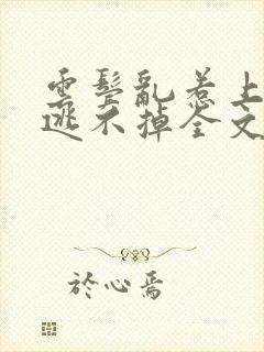 云鬓乱惹上权臣逃不掉全文免费