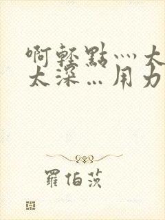 啊轻点灬太粗嗯太深…用力