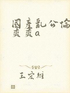 国产乱公伦媳爽爽爽a