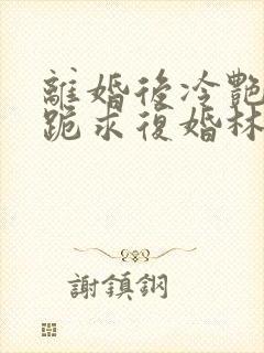 离婚后冷艳总裁跪求复婚林悦叶可卿全文阅读