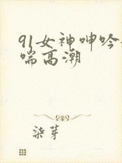 91女神呻吟娇喘高潮